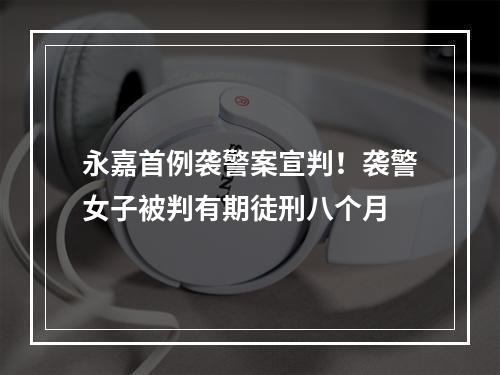 永嘉首例袭警案宣判！袭警女子被判有期徒刑八个月