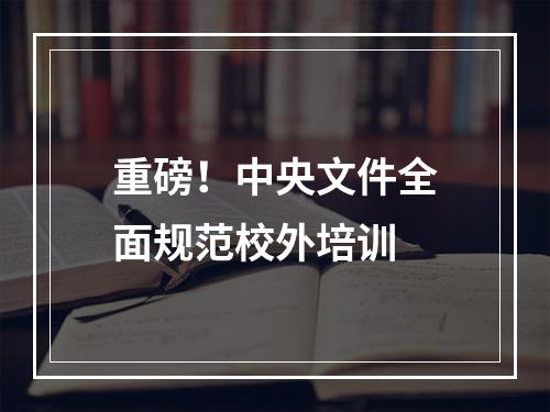 重磅！中央文件全面规范校外培训