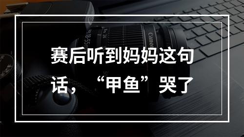 赛后听到妈妈这句话，“甲鱼”哭了