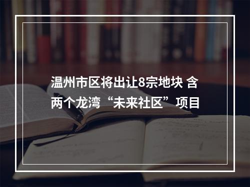温州市区将出让8宗地块 含两个龙湾“未来社区”项目