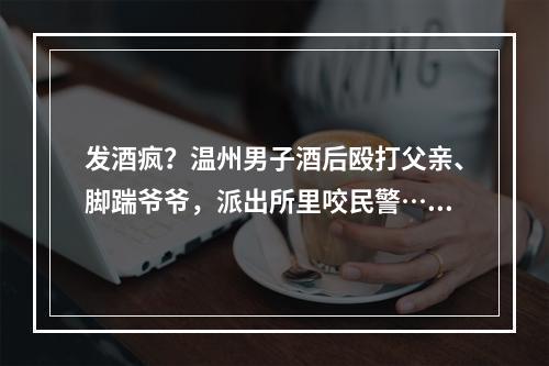 发酒疯？温州男子酒后殴打父亲、脚踹爷爷，派出所里咬民警……