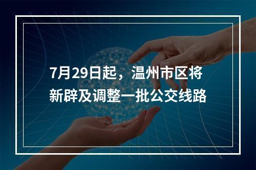 7月29日起，温州市区将新辟及调整一批公交线路