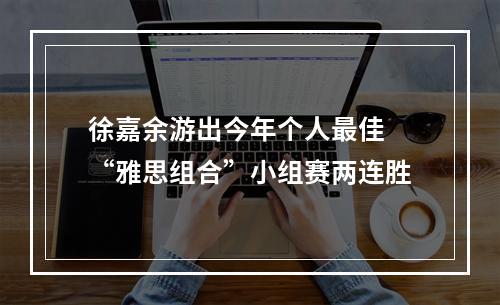 徐嘉余游出今年个人最佳 “雅思组合”小组赛两连胜