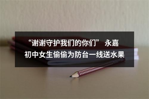 “谢谢守护我们的你们” 永嘉初中女生偷偷为防台一线送水果