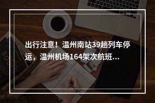出行注意！温州南站39趟列车停运，温州机场164架次航班取消