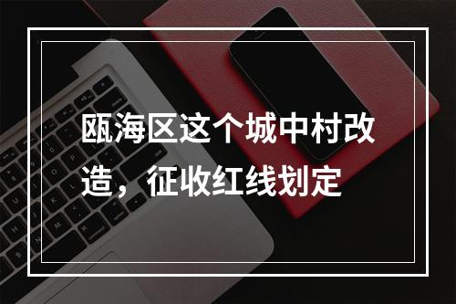 瓯海区这个城中村改造，征收红线划定