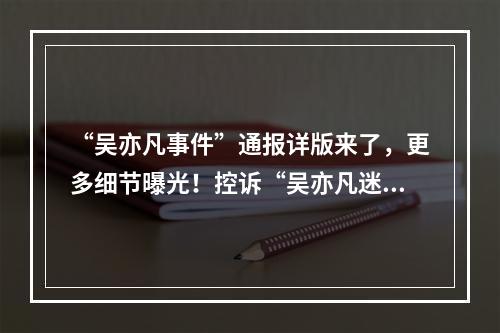 “吴亦凡事件”通报详版来了，更多细节曝光！控诉“吴亦凡迷奸”的事主均未 ...