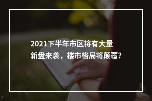 2021下半年市区将有大量新盘来袭，楼市格局将颠覆？