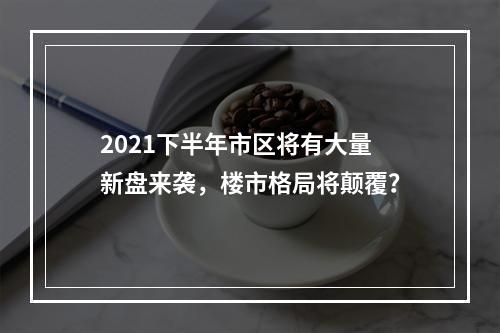 2021下半年市区将有大量新盘来袭，楼市格局将颠覆？