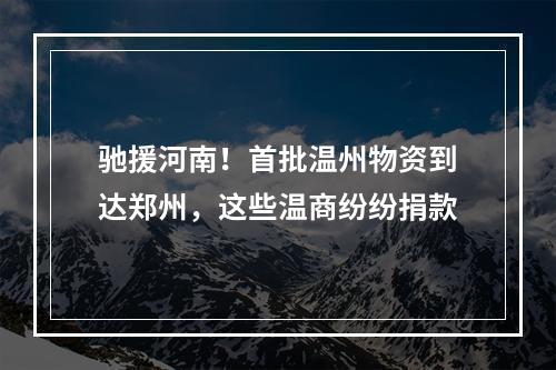 驰援河南！首批温州物资到达郑州，这些温商纷纷捐款