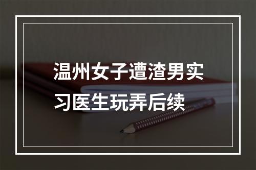 温州女子遭渣男实习医生玩弄后续