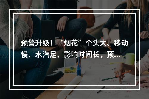 预警升级！“烟花”个头大、移动慢、水汽足、影响时间长，预计登陆时间为… ...