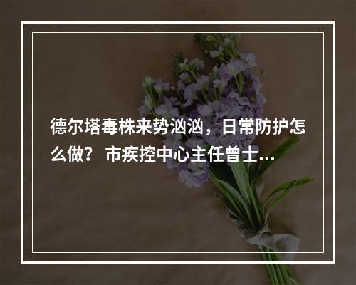 德尔塔毒株来势汹汹，日常防护怎么做？ 市疾控中心主任曾士典今接受记者专访，回应...