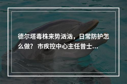 德尔塔毒株来势汹汹，日常防护怎么做？ 市疾控中心主任曾士典今接受记者专访，回应...