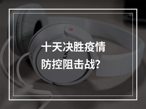 十天决胜疫情防控阻击战？