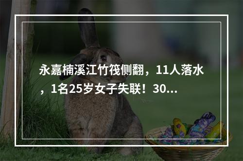 永嘉楠溪江竹筏侧翻，11人落水，1名25岁女子失联！300多人救援