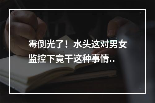 霉倒光了！水头这对男女监控下竟干这种事情..