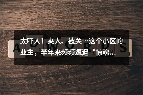 太吓人！夹人、被关…这个小区的业主，半年来频频遭遇“惊魂一刻”！到底发 ...