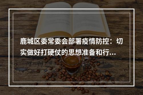 鹿城区委常委会部署疫情防控：切实做好打硬仗的思想准备和行动准备！