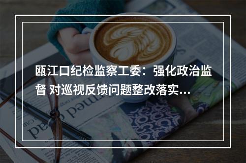 瓯江口纪检监察工委：强化政治监督 对巡视反馈问题整改落实开展“回头看”
