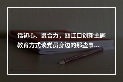 话初心、聚合力，瓯江口创新主题教育方式谈党员身边的那些事儿