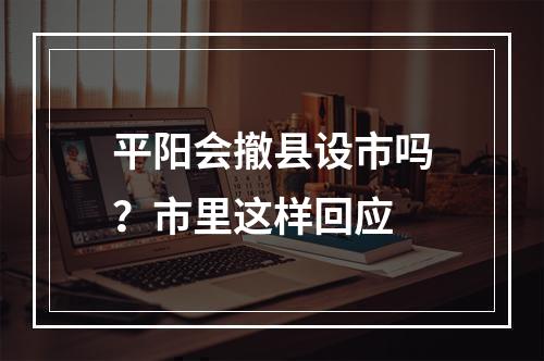 平阳会撤县设市吗？市里这样回应
