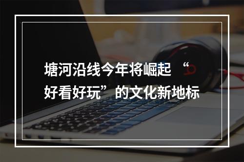 塘河沿线今年将崛起 “好看好玩”的文化新地标