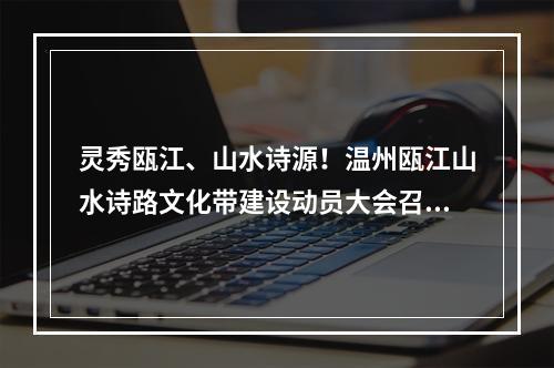 灵秀瓯江、山水诗源！温州瓯江山水诗路文化带建设动员大会召开