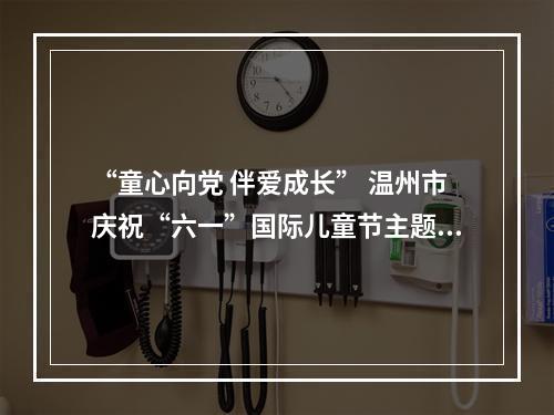 “童心向党 伴爱成长” 温州市庆祝“六一”国际儿童节主题活动今日举行