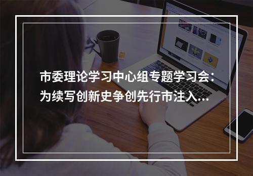 市委理论学习中心组专题学习会：为续写创新史争创先行市注入强大动力