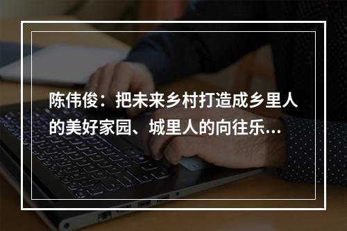 陈伟俊：把未来乡村打造成乡里人的美好家园、城里人的向往乐园