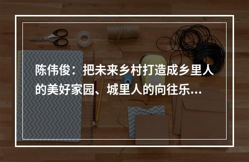 陈伟俊：把未来乡村打造成乡里人的美好家园、城里人的向往乐园