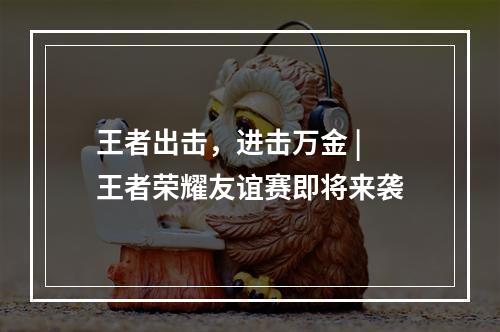 王者出击，进击万金 | 王者荣耀友谊赛即将来袭