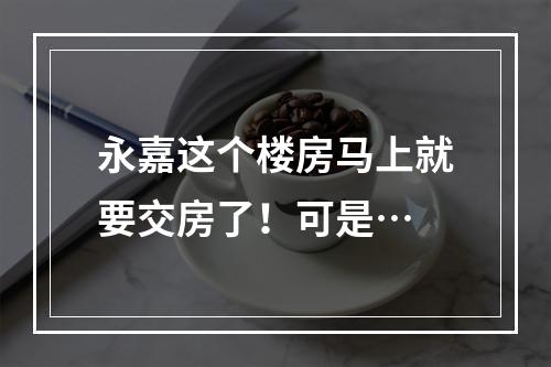 永嘉这个楼房马上就要交房了！可是…