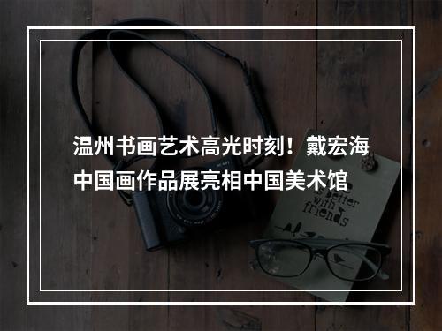 温州书画艺术高光时刻！戴宏海中国画作品展亮相中国美术馆