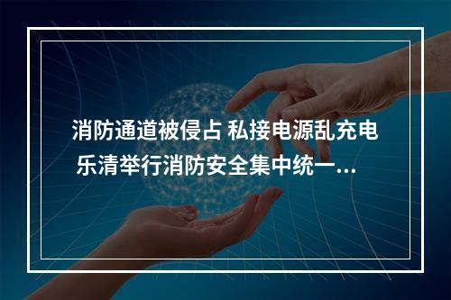 消防通道被侵占 私接电源乱充电 乐清举行消防安全集中统一行动，现场处罚30宗违法...