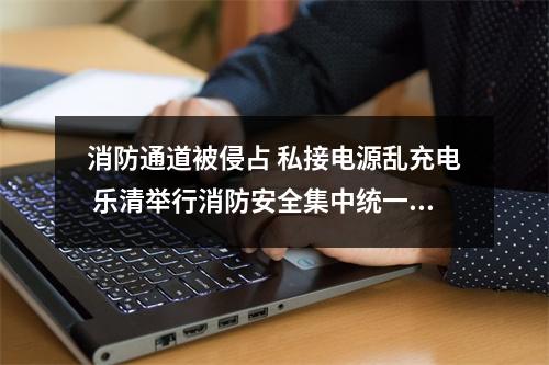 消防通道被侵占 私接电源乱充电 乐清举行消防安全集中统一行动，现场处罚30宗违法...