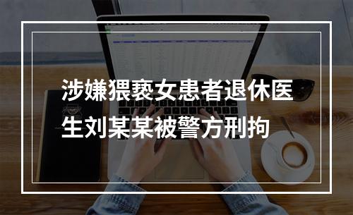 涉嫌猥亵女患者退休医生刘某某被警方刑拘