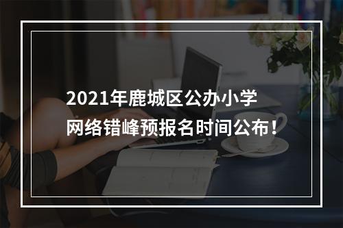 2021年鹿城区公办小学网络错峰预报名时间公布！