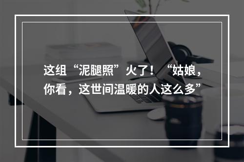 这组“泥腿照”火了！“姑娘，你看，这世间温暖的人这么多”