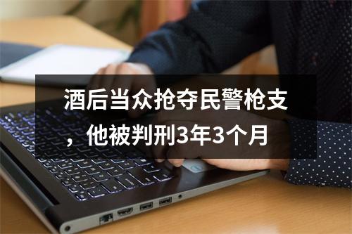 酒后当众抢夺民警枪支，他被判刑3年3个月