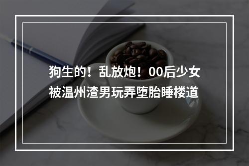 狗生的！乱放炮！00后少女被温州渣男玩弄堕胎睡楼道