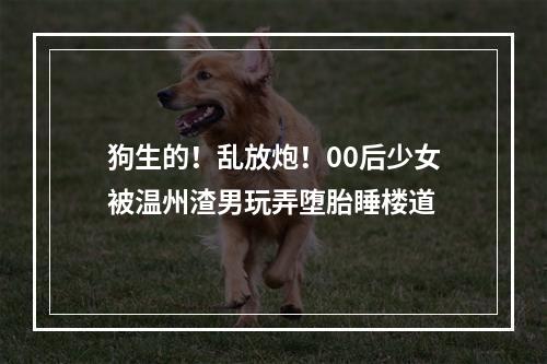 狗生的！乱放炮！00后少女被温州渣男玩弄堕胎睡楼道