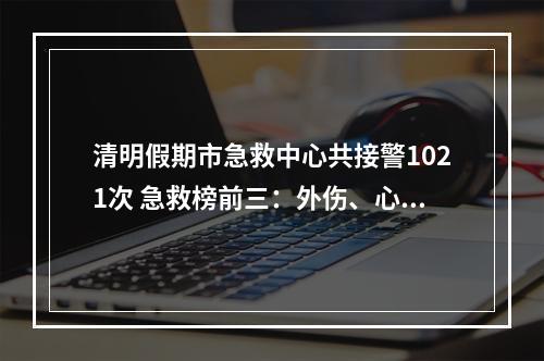 清明假期市急救中心共接警1021次 急救榜前三：外伤、心脑血管疾病、酒精中毒