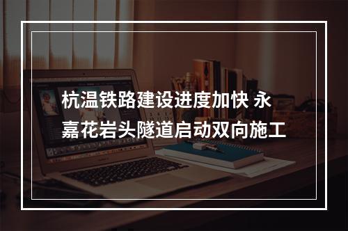 杭温铁路建设进度加快 永嘉花岩头隧道启动双向施工