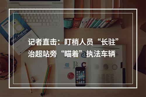 记者直击：盯梢人员“长驻”治超站旁“瞄着”执法车辆