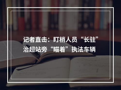 记者直击：盯梢人员“长驻”治超站旁“瞄着”执法车辆
