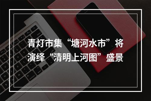 青灯市集“塘河水市”将演绎“清明上河图”盛景