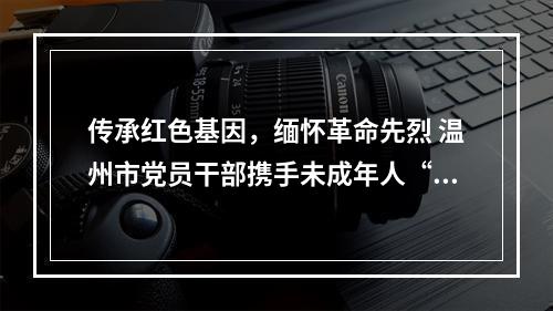 传承红色基因，缅怀革命先烈 温州市党员干部携手未成年人“清明祭英烈”活动启动