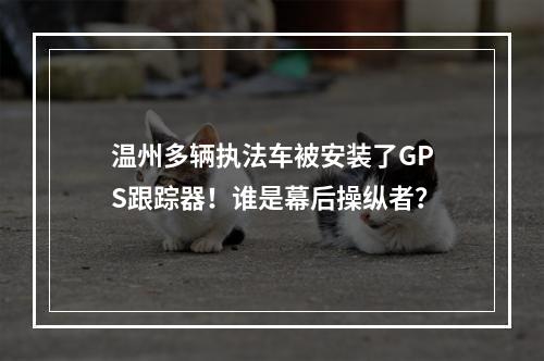 温州多辆执法车被安装了GPS跟踪器！谁是幕后操纵者？